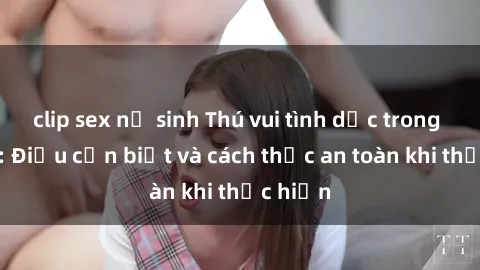 clip sex nữ sinh Thú vui tình dục trong xe hơi: Điều cần biết và cách thức an toàn khi thực hiện