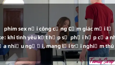 phim sex nơi công cộng Cảm giác mới lạ với sex jav bukkake: khi tình yêu kết hợp sự phối hợp của nhiều người, mang lại trải nghiệm thú vị và đầy kích thích.