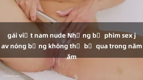 gái việt nam nude Những bộ phim sex jav nóng bỏng không thể bỏ qua trong năm